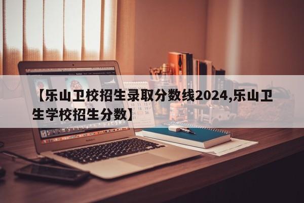 【乐山卫校招生录取分数线2024,乐山卫生学校招生分数】