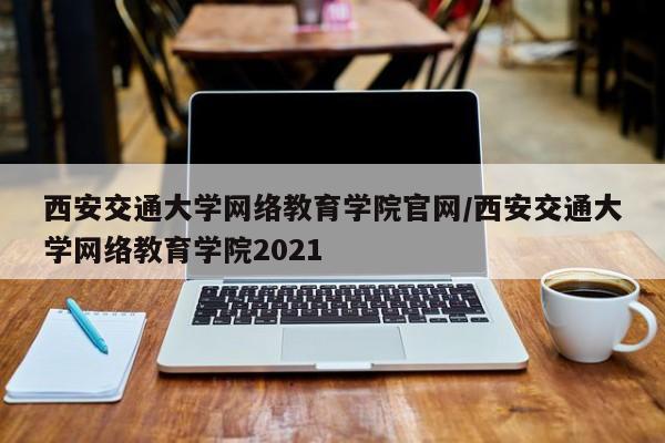 西安交通大学网络教育学院官网/西安交通大学网络教育学院2021