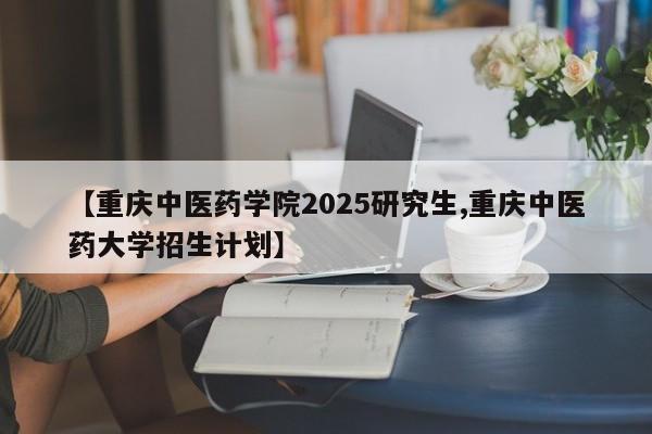 【重庆中医药学院2025研究生,重庆中医药大学招生计划】
