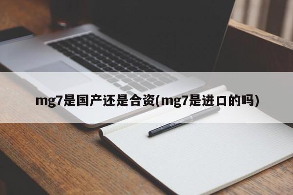 mg7是国产还是合资(mg7是进口的吗)