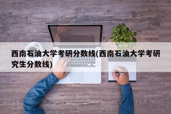 西南石油大学考研分数线(西南石油大学考研究生分数线)