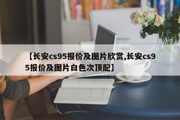 【长安cs95报价及图片欣赏,长安cs95报价及图片白色次顶配】