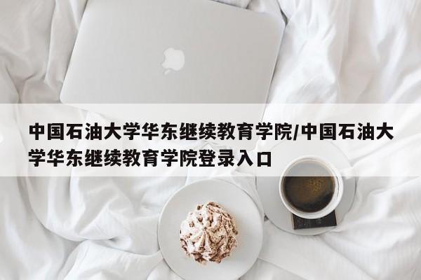 中国石油大学华东继续教育学院/中国石油大学华东继续教育学院登录入口