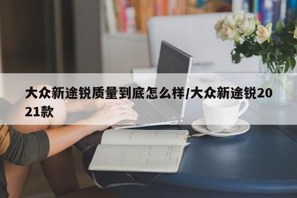 大众新途锐质量到底怎么样/大众新途锐2021款