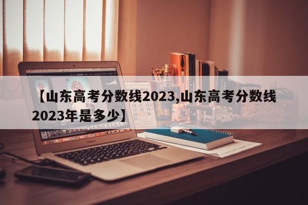 【山东高考分数线2023,山东高考分数线2023年是多少】