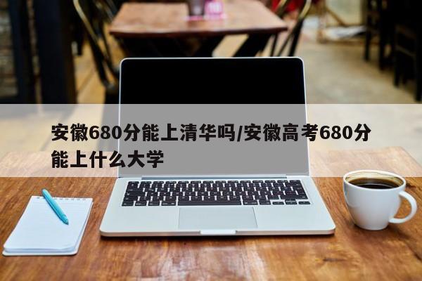 安徽680分能上清华吗/安徽高考680分能上什么大学