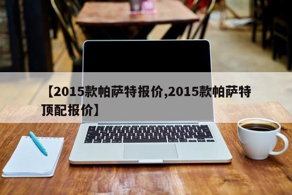 【2015款帕萨特报价,2015款帕萨特顶配报价】