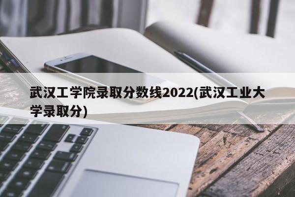 武汉工学院录取分数线2022(武汉工业大学录取分)