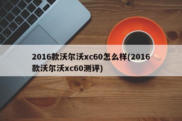 2016款沃尔沃xc60怎么样(2016款沃尔沃xc60测评)