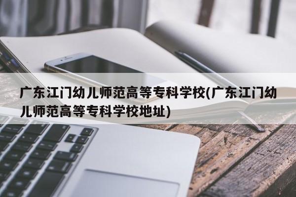 广东江门幼儿师范高等专科学校(广东江门幼儿师范高等专科学校地址)