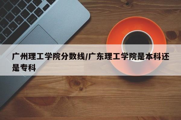 广州理工学院分数线/广东理工学院是本科还是专科