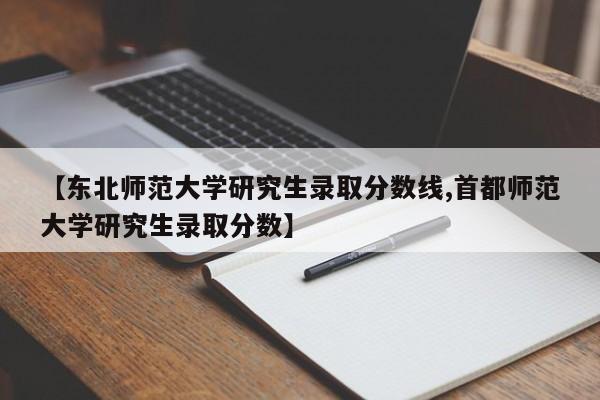 【东北师范大学研究生录取分数线,首都师范大学研究生录取分数】