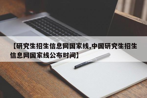 【研究生招生信息网国家线,中国研究生招生信息网国家线公布时间】