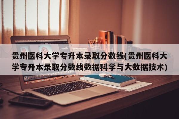 贵州医科大学专升本录取分数线(贵州医科大学专升本录取分数线数据科学与大数据技术)