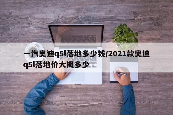 一汽奥迪q5l落地多少钱/2021款奥迪q5l落地价大概多少